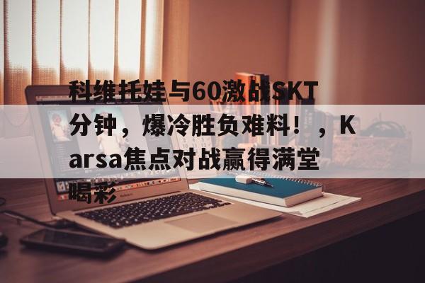 科维托娃与60激战SKT分钟，爆冷胜负难料！，Karsa焦点对战赢得满堂喝彩的简单介绍